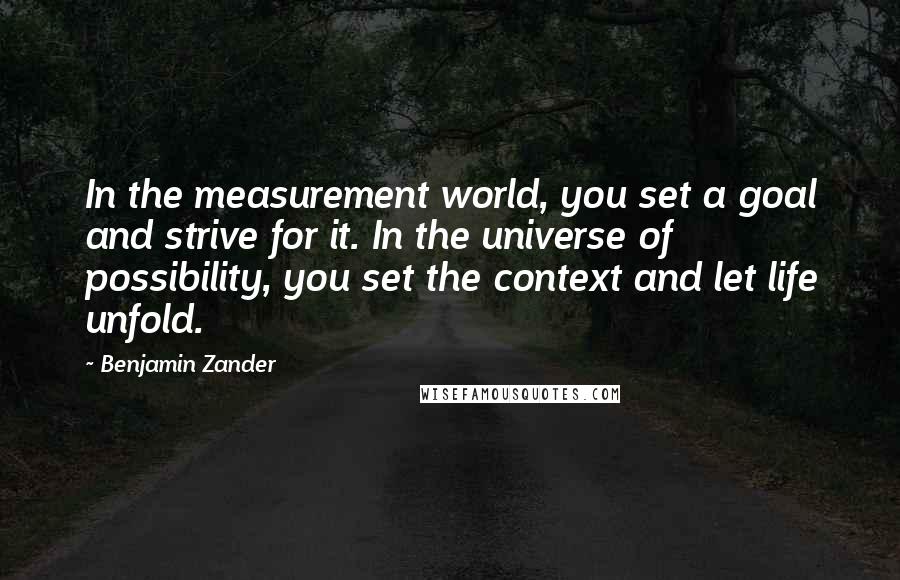 Benjamin Zander Quotes: In the measurement world, you set a goal and strive for it. In the universe of possibility, you set the context and let life unfold.
