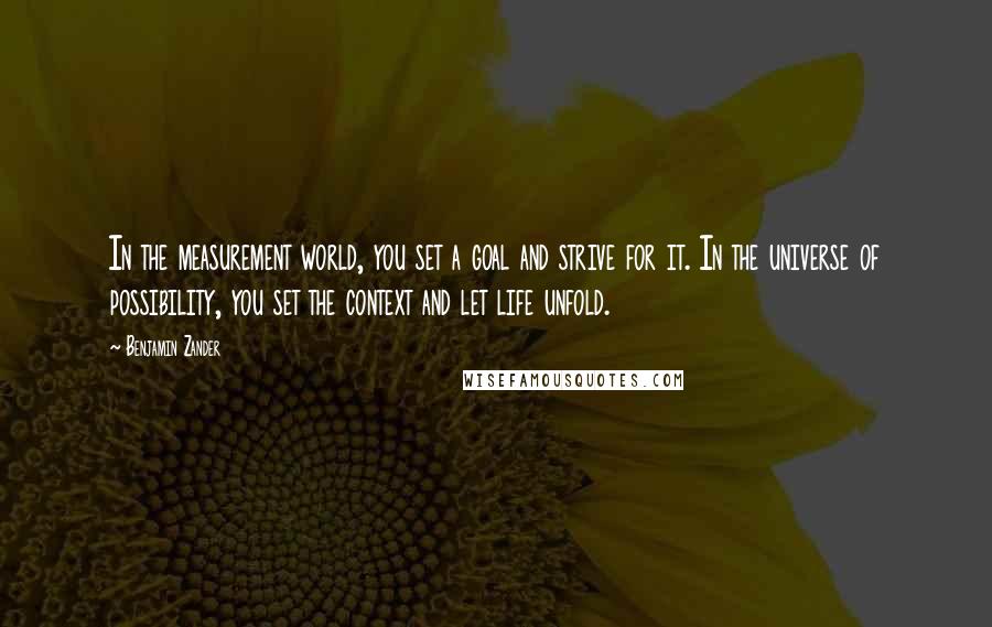 Benjamin Zander Quotes: In the measurement world, you set a goal and strive for it. In the universe of possibility, you set the context and let life unfold.