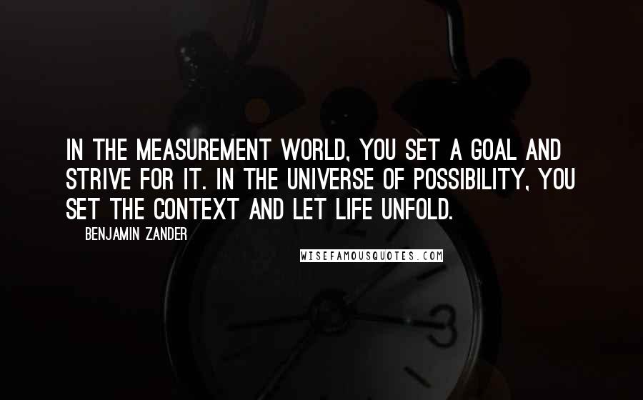 Benjamin Zander Quotes: In the measurement world, you set a goal and strive for it. In the universe of possibility, you set the context and let life unfold.