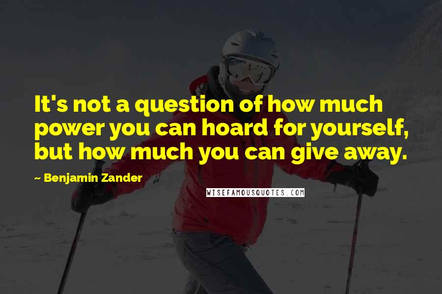 Benjamin Zander Quotes: It's not a question of how much power you can hoard for yourself, but how much you can give away.