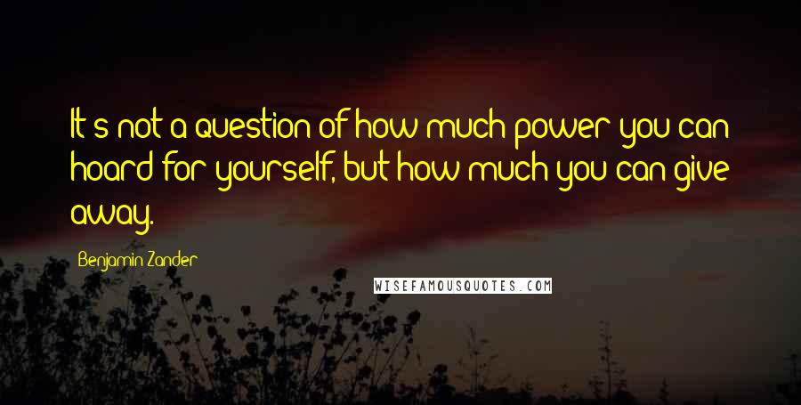 Benjamin Zander Quotes: It's not a question of how much power you can hoard for yourself, but how much you can give away.