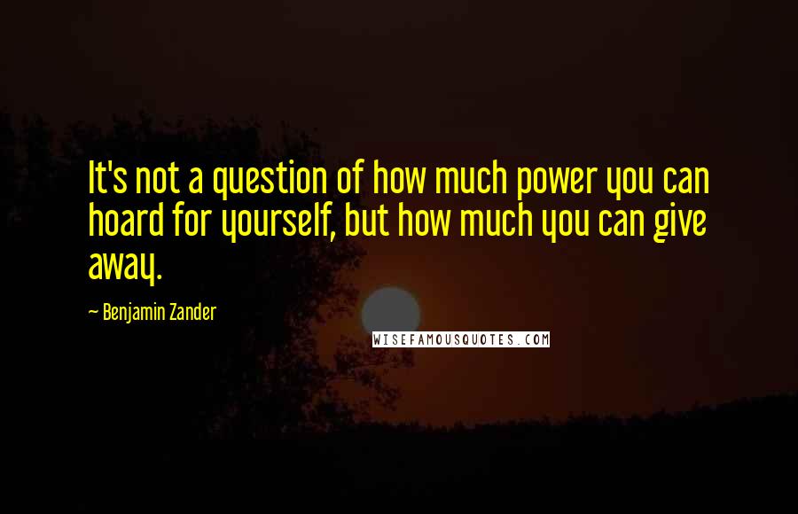 Benjamin Zander Quotes: It's not a question of how much power you can hoard for yourself, but how much you can give away.