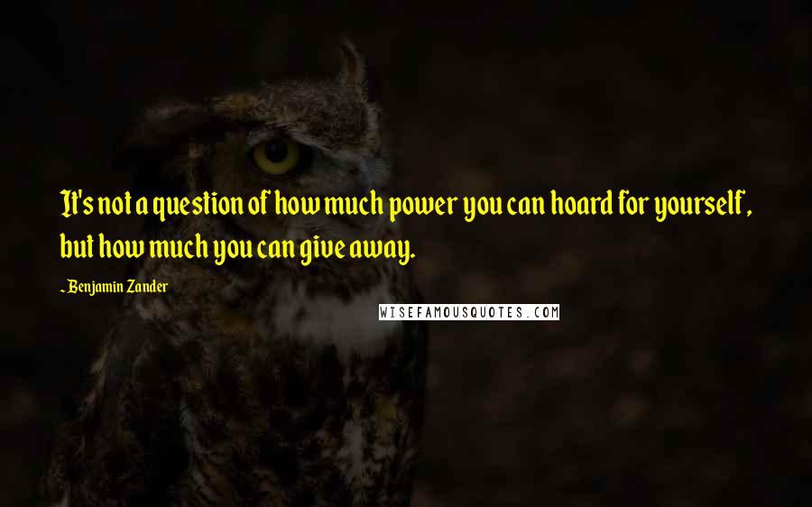 Benjamin Zander Quotes: It's not a question of how much power you can hoard for yourself, but how much you can give away.