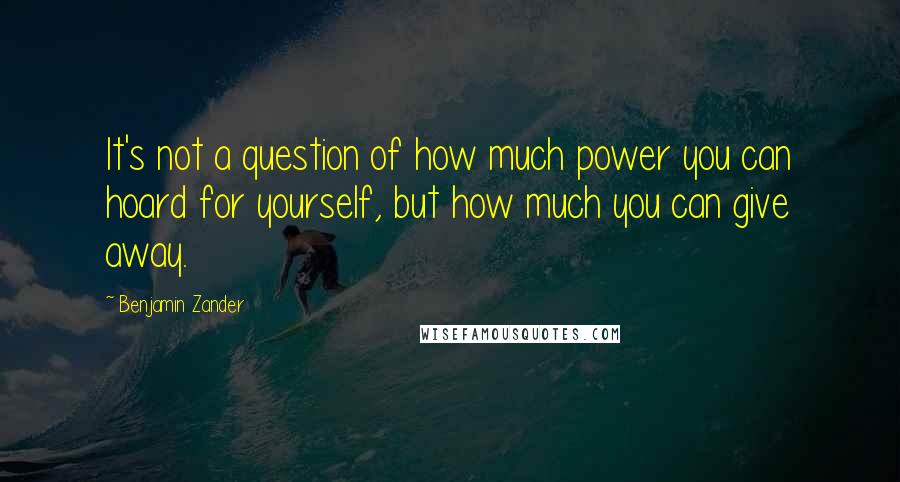 Benjamin Zander Quotes: It's not a question of how much power you can hoard for yourself, but how much you can give away.