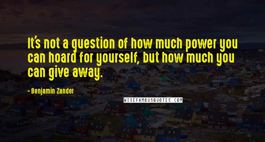 Benjamin Zander Quotes: It's not a question of how much power you can hoard for yourself, but how much you can give away.