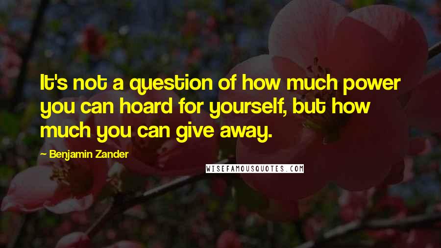 Benjamin Zander Quotes: It's not a question of how much power you can hoard for yourself, but how much you can give away.