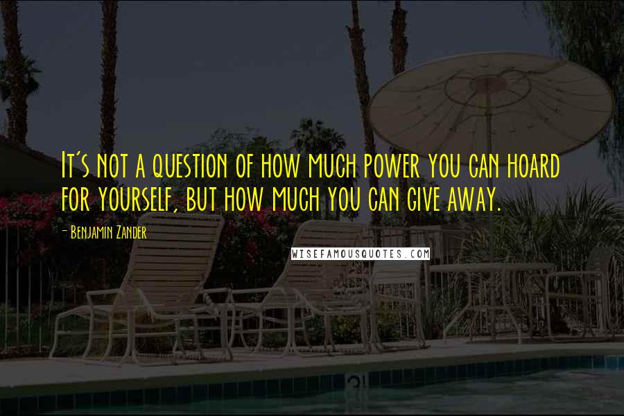 Benjamin Zander Quotes: It's not a question of how much power you can hoard for yourself, but how much you can give away.