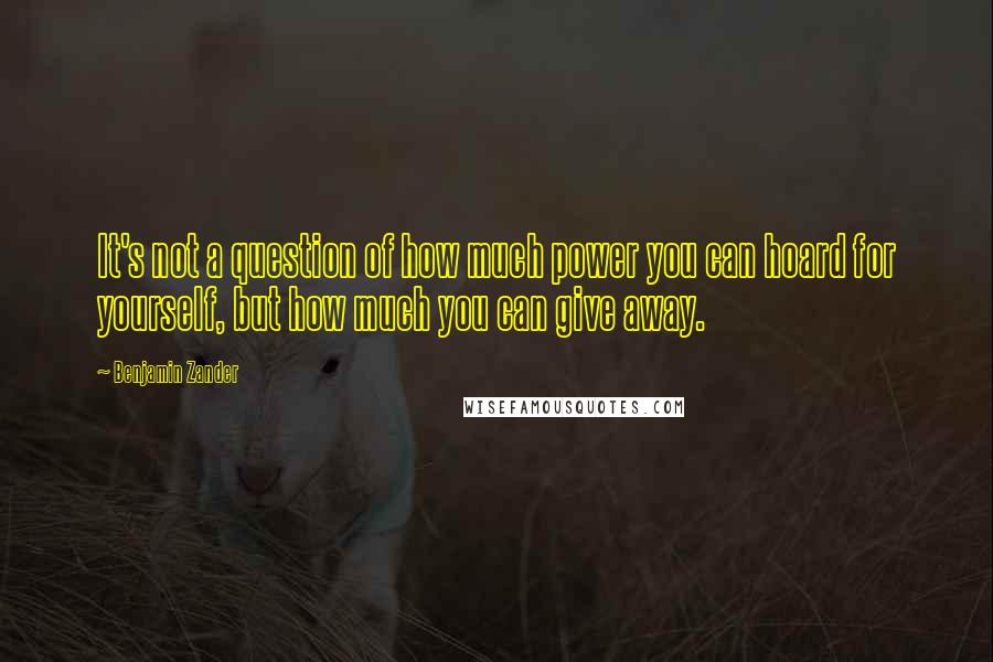 Benjamin Zander Quotes: It's not a question of how much power you can hoard for yourself, but how much you can give away.