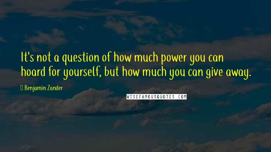 Benjamin Zander Quotes: It's not a question of how much power you can hoard for yourself, but how much you can give away.