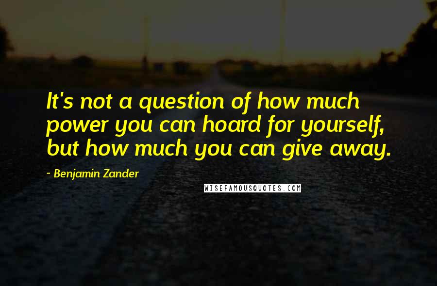 Benjamin Zander Quotes: It's not a question of how much power you can hoard for yourself, but how much you can give away.