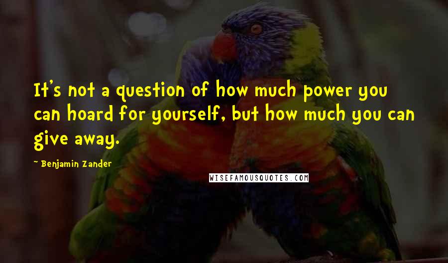 Benjamin Zander Quotes: It's not a question of how much power you can hoard for yourself, but how much you can give away.