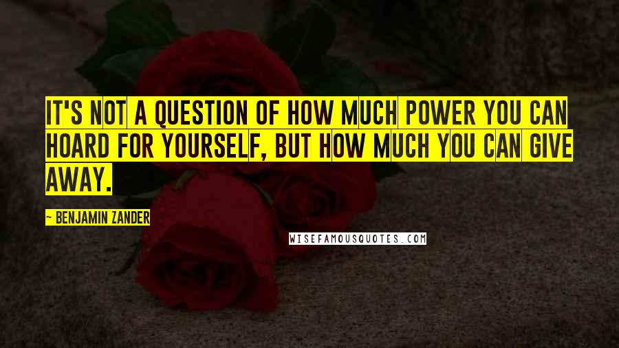 Benjamin Zander Quotes: It's not a question of how much power you can hoard for yourself, but how much you can give away.