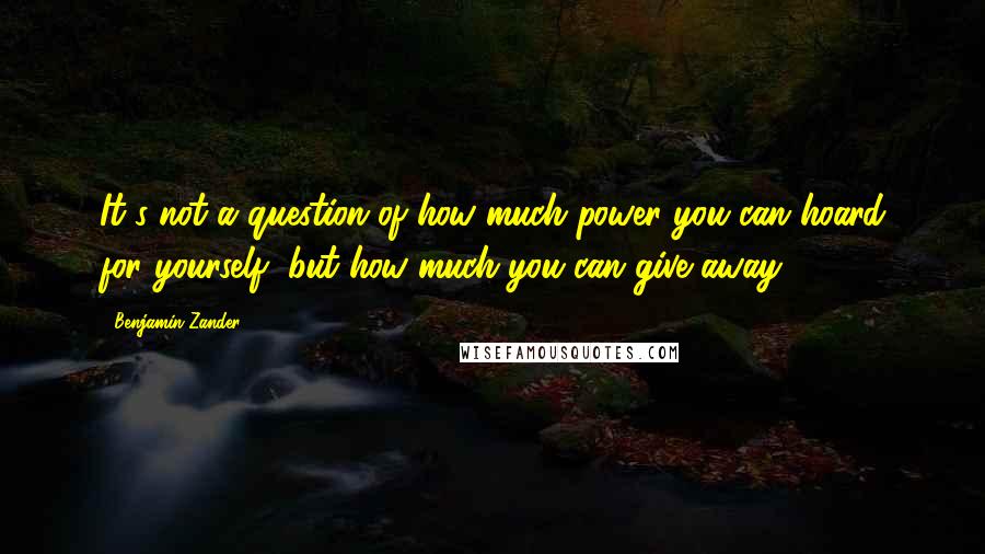 Benjamin Zander Quotes: It's not a question of how much power you can hoard for yourself, but how much you can give away.