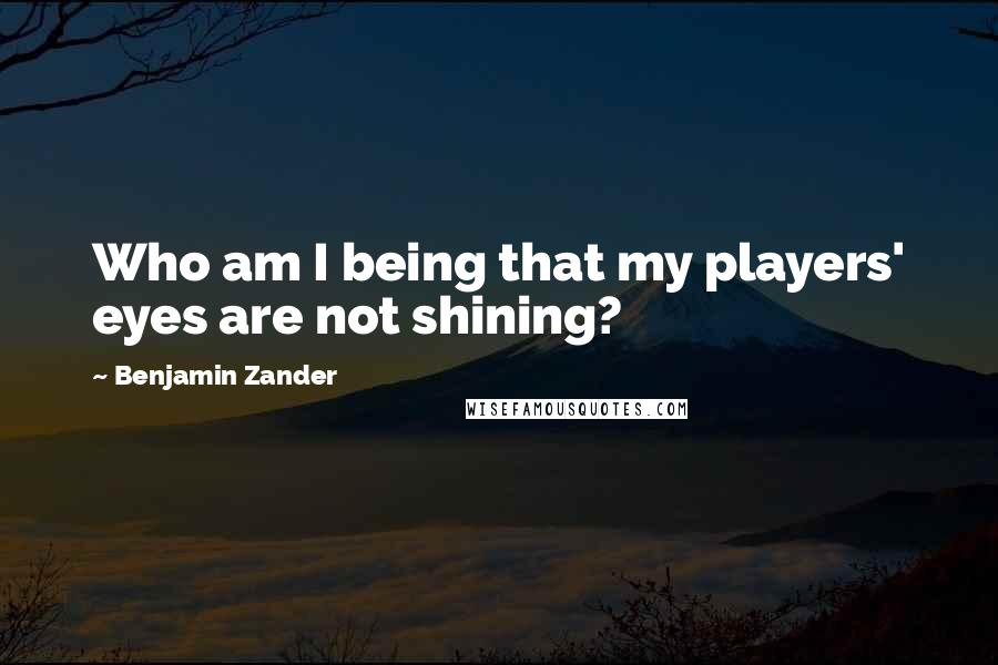 Benjamin Zander Quotes: Who am I being that my players' eyes are not shining?