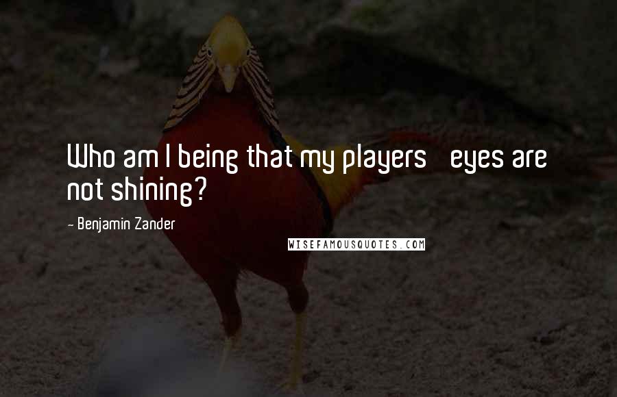 Benjamin Zander Quotes: Who am I being that my players' eyes are not shining?