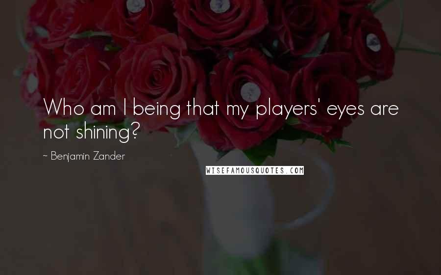 Benjamin Zander Quotes: Who am I being that my players' eyes are not shining?
