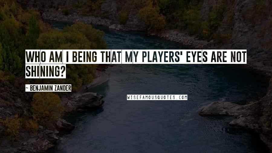 Benjamin Zander Quotes: Who am I being that my players' eyes are not shining?