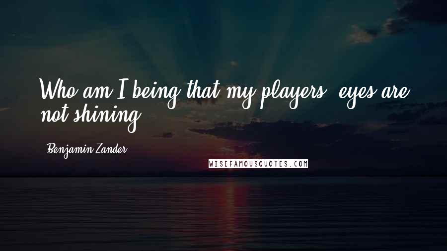 Benjamin Zander Quotes: Who am I being that my players' eyes are not shining?