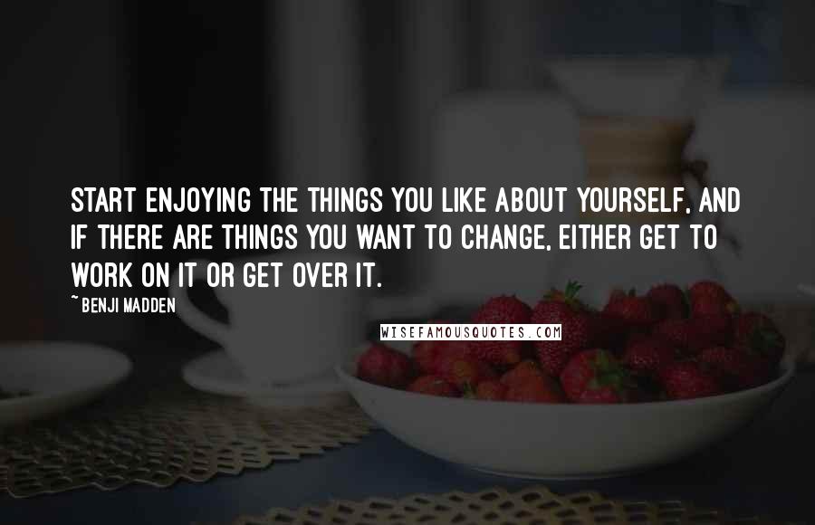 Benji Madden Quotes: Start enjoying the things you like about yourself, and if there are things you want to change, either get to work on it or get over it.