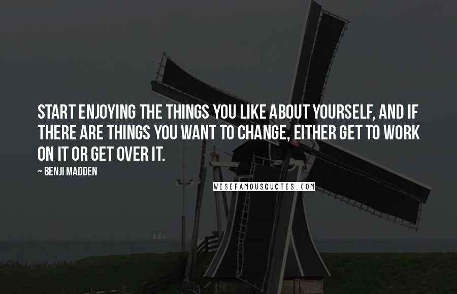 Benji Madden Quotes: Start enjoying the things you like about yourself, and if there are things you want to change, either get to work on it or get over it.