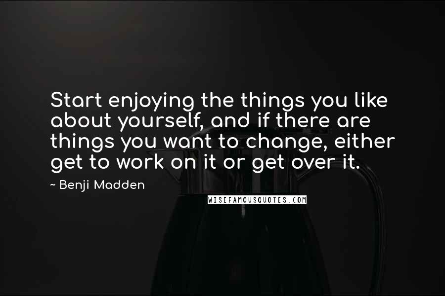 Benji Madden Quotes: Start enjoying the things you like about yourself, and if there are things you want to change, either get to work on it or get over it.