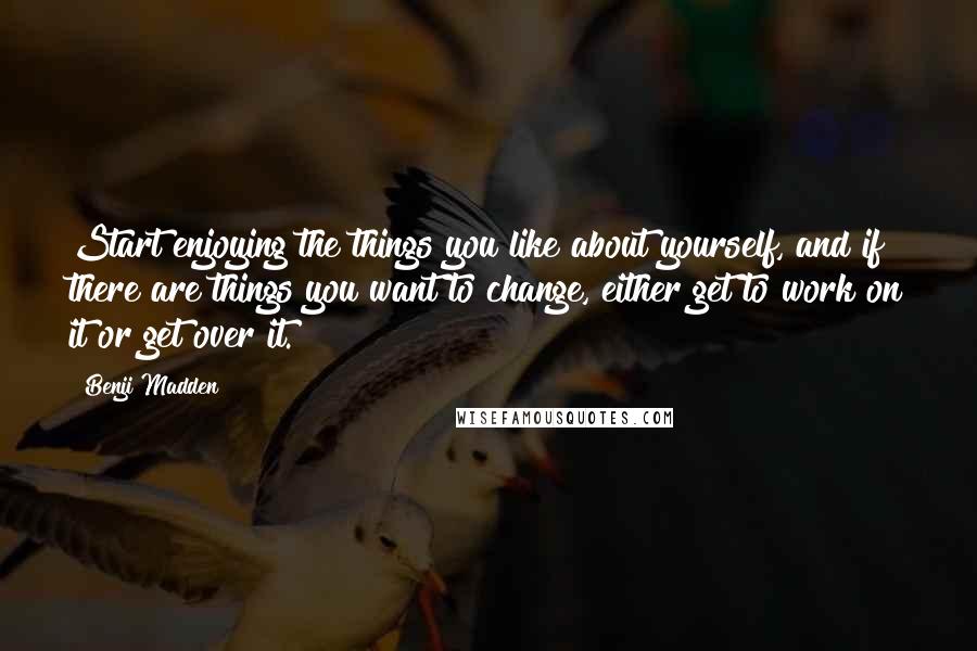 Benji Madden Quotes: Start enjoying the things you like about yourself, and if there are things you want to change, either get to work on it or get over it.