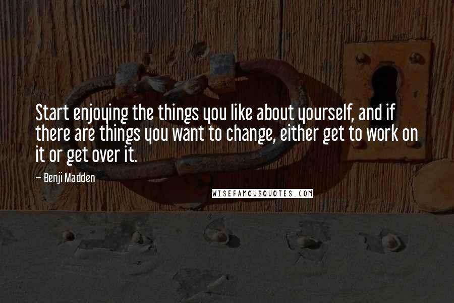 Benji Madden Quotes: Start enjoying the things you like about yourself, and if there are things you want to change, either get to work on it or get over it.