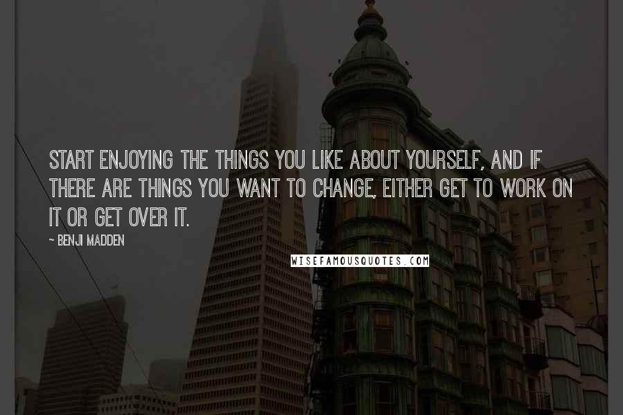 Benji Madden Quotes: Start enjoying the things you like about yourself, and if there are things you want to change, either get to work on it or get over it.