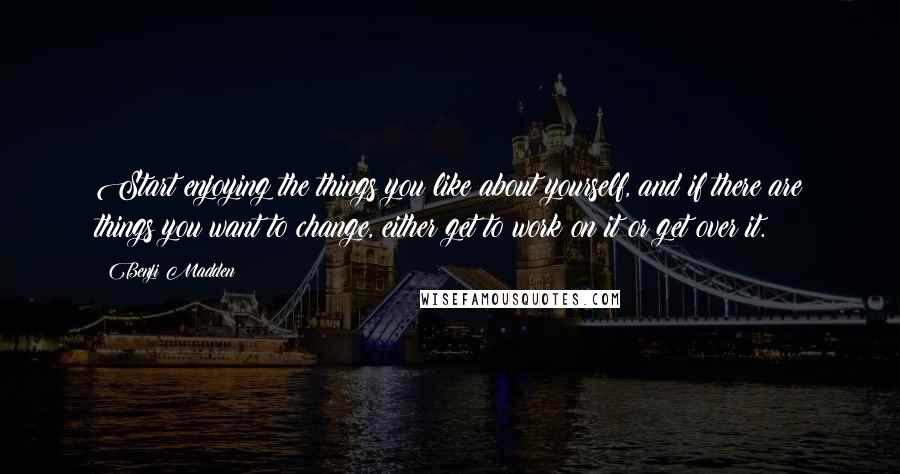 Benji Madden Quotes: Start enjoying the things you like about yourself, and if there are things you want to change, either get to work on it or get over it.