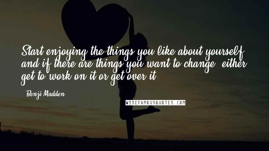 Benji Madden Quotes: Start enjoying the things you like about yourself, and if there are things you want to change, either get to work on it or get over it.