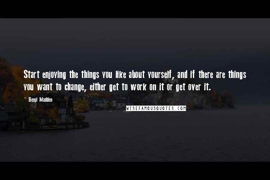 Benji Madden Quotes: Start enjoying the things you like about yourself, and if there are things you want to change, either get to work on it or get over it.