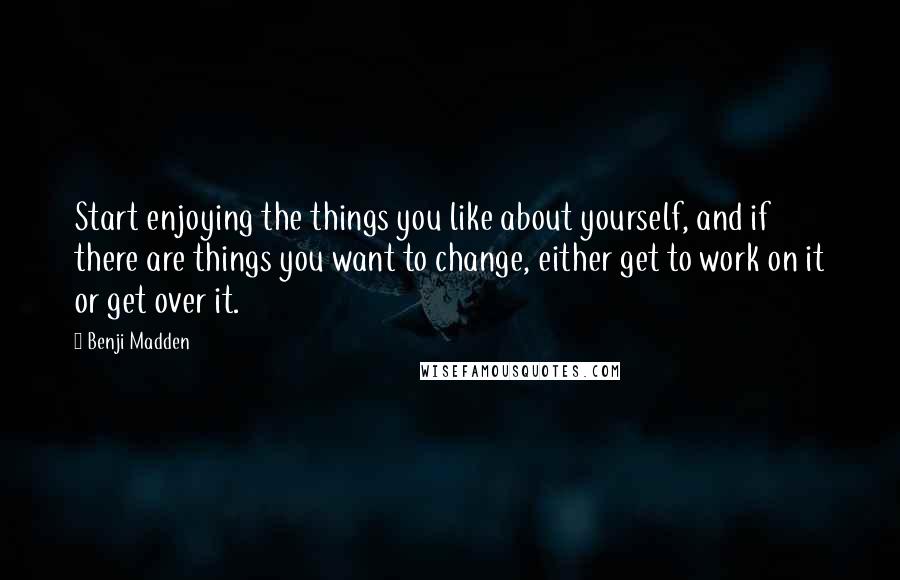 Benji Madden Quotes: Start enjoying the things you like about yourself, and if there are things you want to change, either get to work on it or get over it.