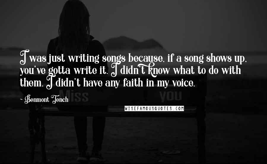 Benmont Tench Quotes: I was just writing songs because, if a song shows up, you've gotta write it. I didn't know what to do with them. I didn't have any faith in my voice.