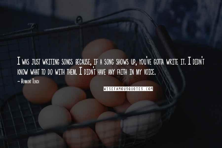 Benmont Tench Quotes: I was just writing songs because, if a song shows up, you've gotta write it. I didn't know what to do with them. I didn't have any faith in my voice.