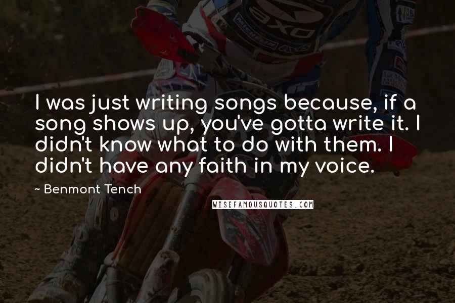 Benmont Tench Quotes: I was just writing songs because, if a song shows up, you've gotta write it. I didn't know what to do with them. I didn't have any faith in my voice.