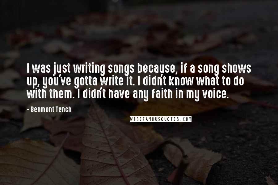 Benmont Tench Quotes: I was just writing songs because, if a song shows up, you've gotta write it. I didn't know what to do with them. I didn't have any faith in my voice.