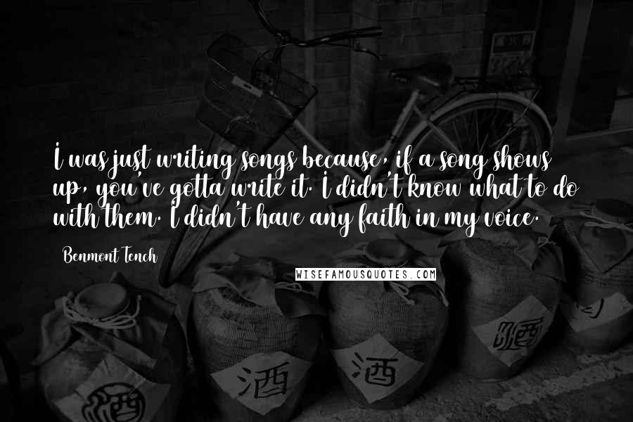 Benmont Tench Quotes: I was just writing songs because, if a song shows up, you've gotta write it. I didn't know what to do with them. I didn't have any faith in my voice.