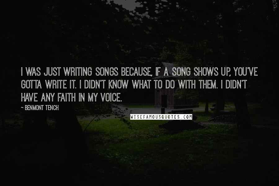 Benmont Tench Quotes: I was just writing songs because, if a song shows up, you've gotta write it. I didn't know what to do with them. I didn't have any faith in my voice.