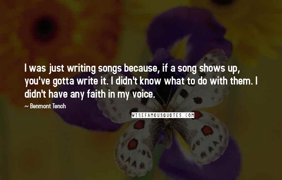 Benmont Tench Quotes: I was just writing songs because, if a song shows up, you've gotta write it. I didn't know what to do with them. I didn't have any faith in my voice.