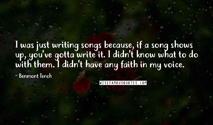 Benmont Tench Quotes: I was just writing songs because, if a song shows up, you've gotta write it. I didn't know what to do with them. I didn't have any faith in my voice.