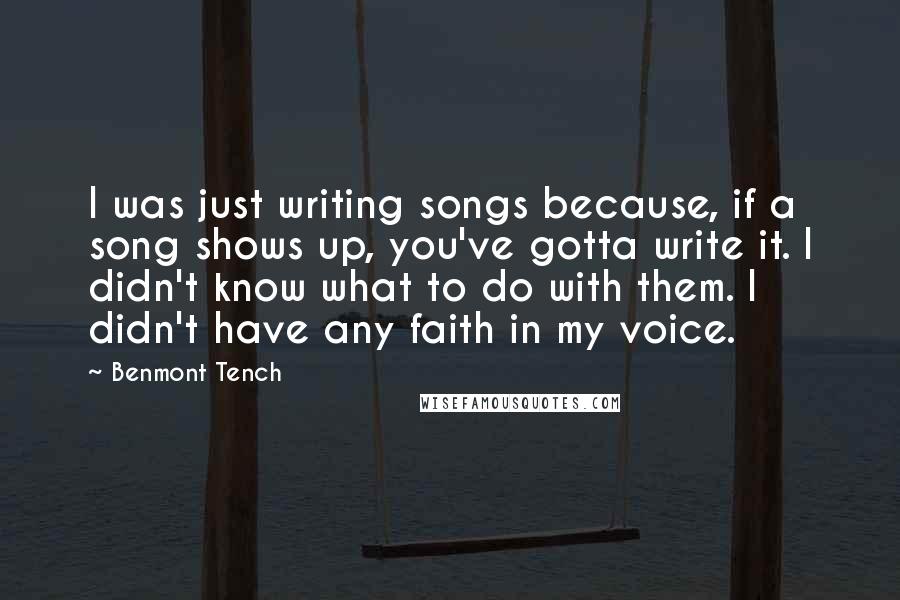 Benmont Tench Quotes: I was just writing songs because, if a song shows up, you've gotta write it. I didn't know what to do with them. I didn't have any faith in my voice.