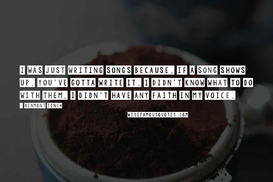 Benmont Tench Quotes: I was just writing songs because, if a song shows up, you've gotta write it. I didn't know what to do with them. I didn't have any faith in my voice.