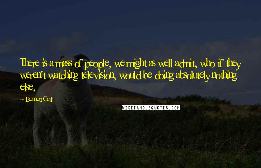 Bennett Cerf Quotes: There is a mass of people, we might as well admit, who if they weren't watching television, would be doing absolutely nothing else.