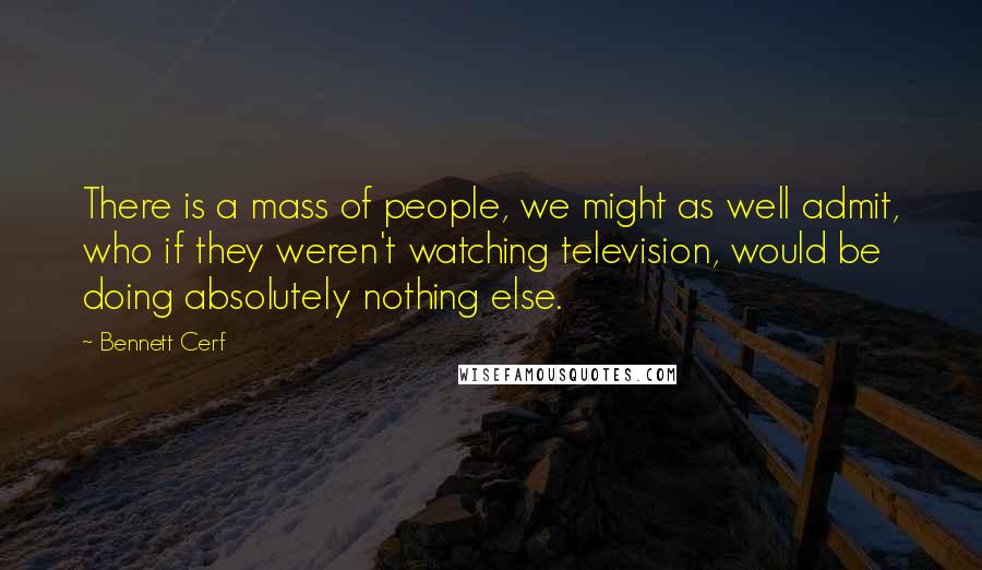 Bennett Cerf Quotes: There is a mass of people, we might as well admit, who if they weren't watching television, would be doing absolutely nothing else.
