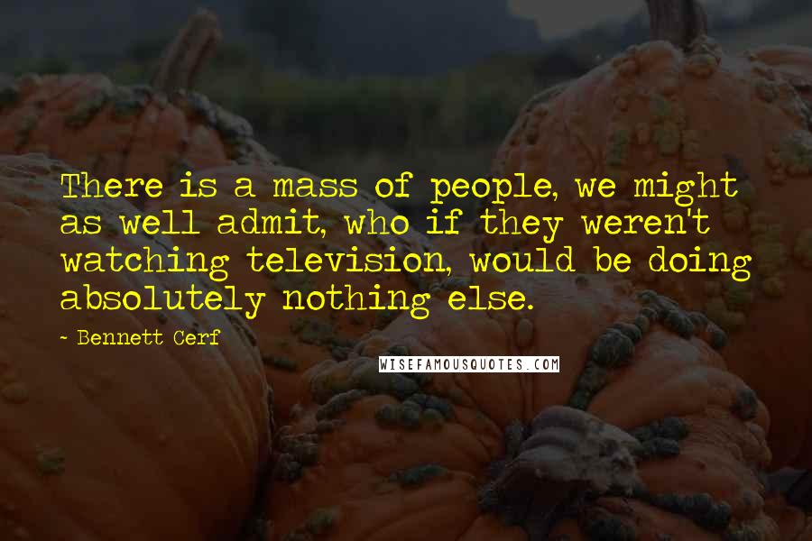 Bennett Cerf Quotes: There is a mass of people, we might as well admit, who if they weren't watching television, would be doing absolutely nothing else.