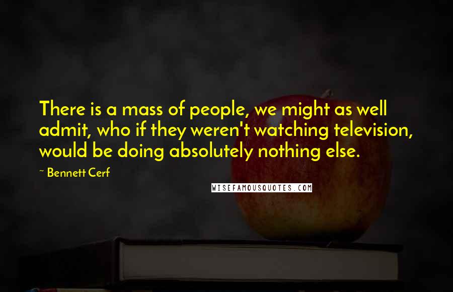 Bennett Cerf Quotes: There is a mass of people, we might as well admit, who if they weren't watching television, would be doing absolutely nothing else.