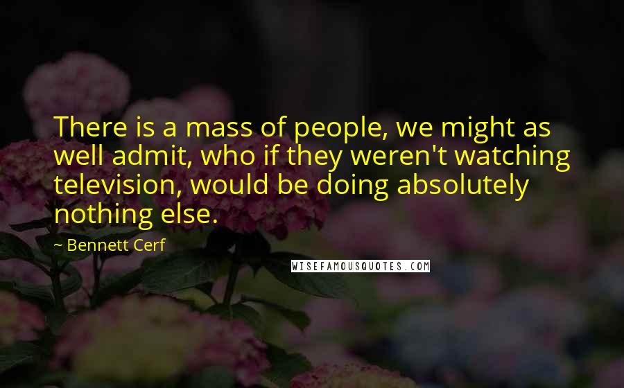 Bennett Cerf Quotes: There is a mass of people, we might as well admit, who if they weren't watching television, would be doing absolutely nothing else.