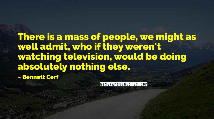 Bennett Cerf Quotes: There is a mass of people, we might as well admit, who if they weren't watching television, would be doing absolutely nothing else.