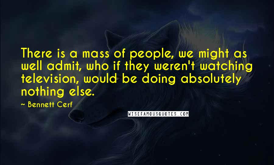 Bennett Cerf Quotes: There is a mass of people, we might as well admit, who if they weren't watching television, would be doing absolutely nothing else.