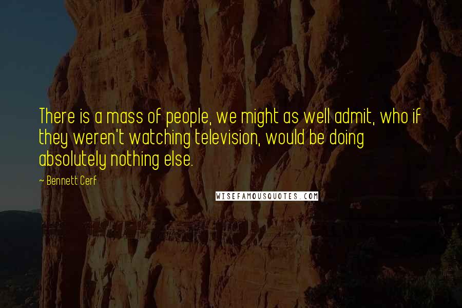 Bennett Cerf Quotes: There is a mass of people, we might as well admit, who if they weren't watching television, would be doing absolutely nothing else.